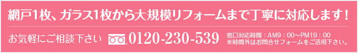 網戸1枚、ガラス1枚から大規模リフォームまで丁寧に対応します！
TEL：0120-230-539